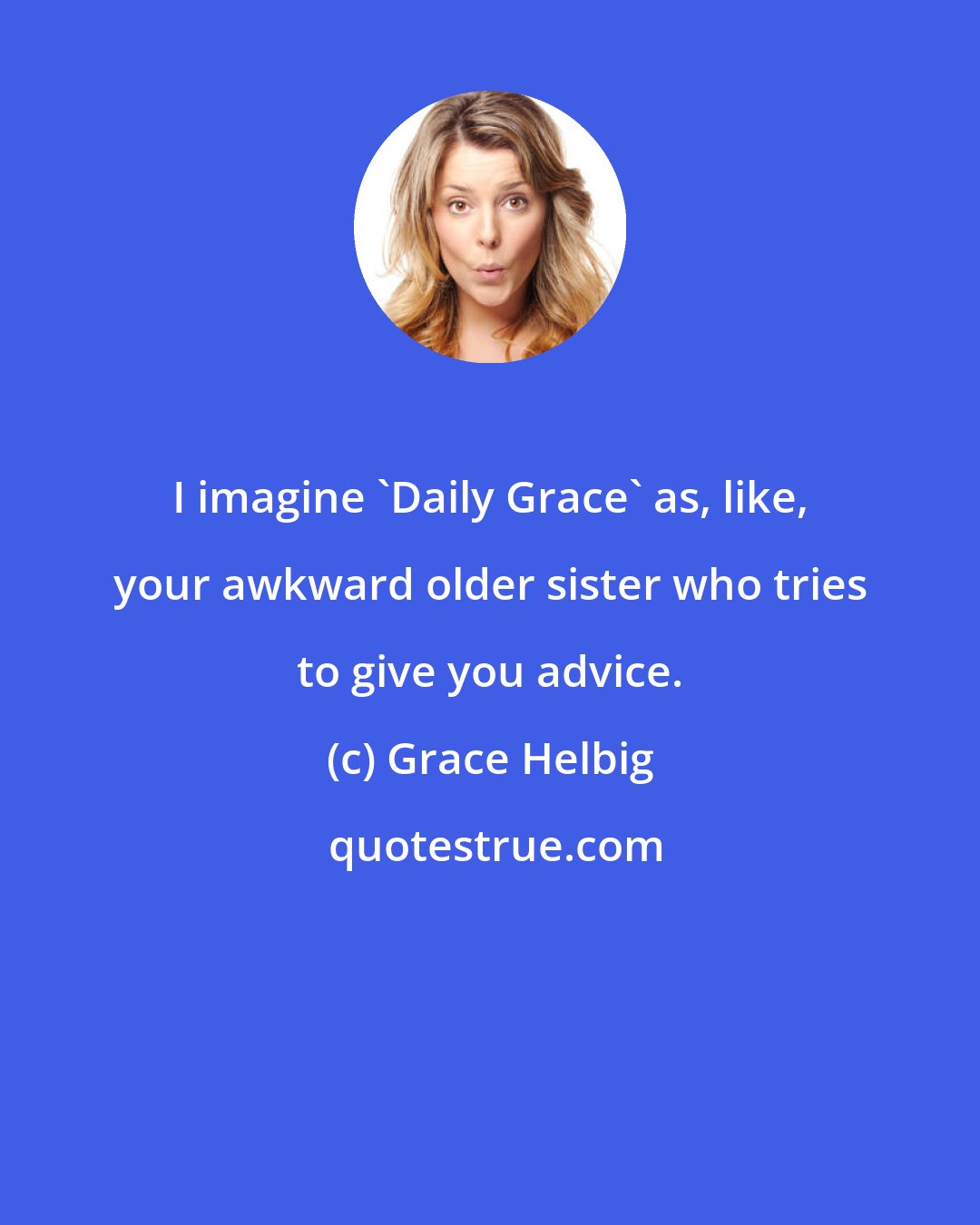 Grace Helbig: I imagine 'Daily Grace' as, like, your awkward older sister who tries to give you advice.