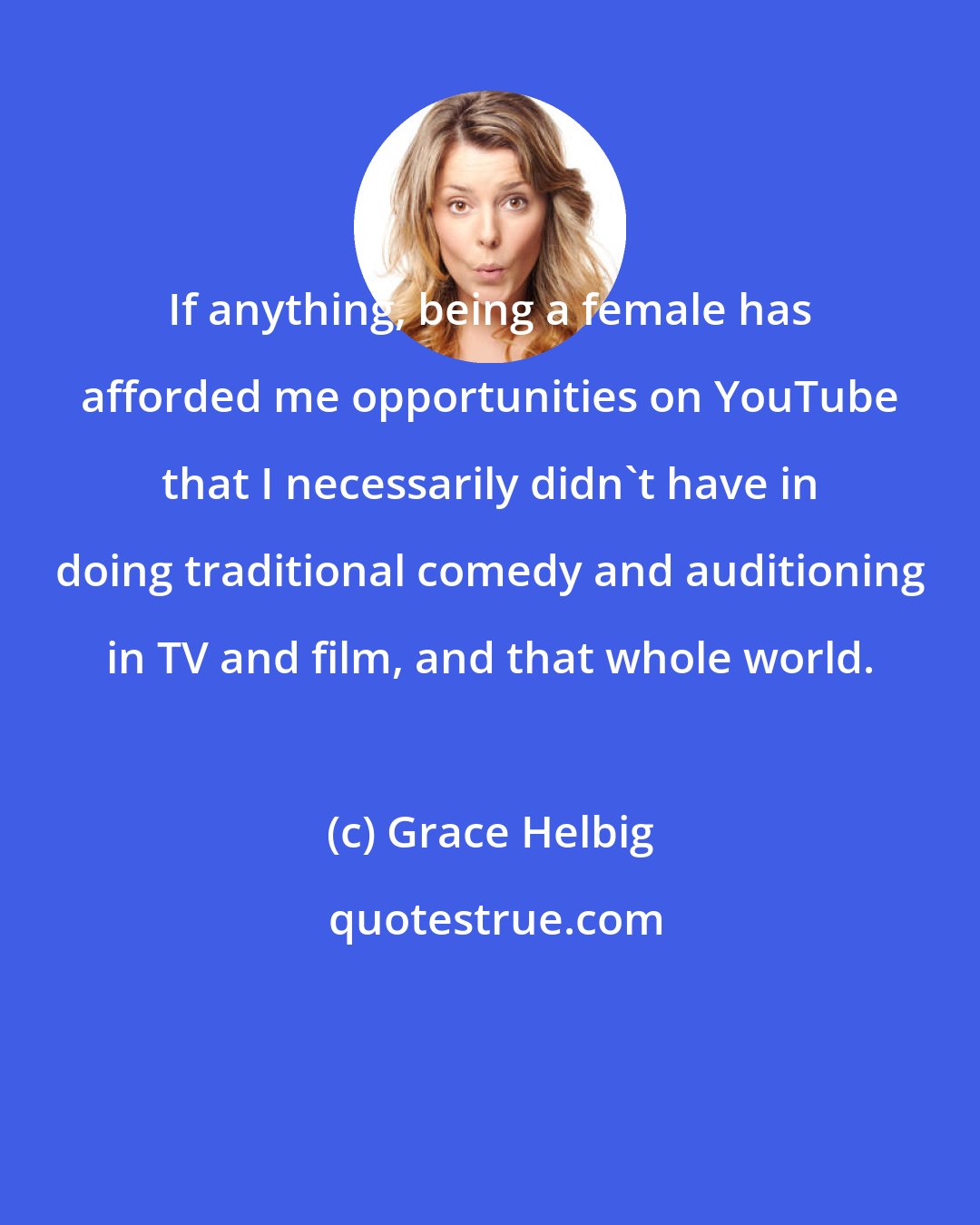 Grace Helbig: If anything, being a female has afforded me opportunities on YouTube that I necessarily didn't have in doing traditional comedy and auditioning in TV and film, and that whole world.