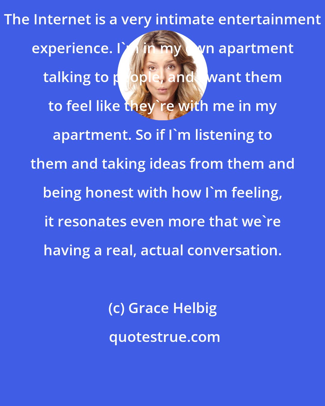 Grace Helbig: The Internet is a very intimate entertainment experience. I'm in my own apartment talking to people, and I want them to feel like they're with me in my apartment. So if I'm listening to them and taking ideas from them and being honest with how I'm feeling, it resonates even more that we're having a real, actual conversation.