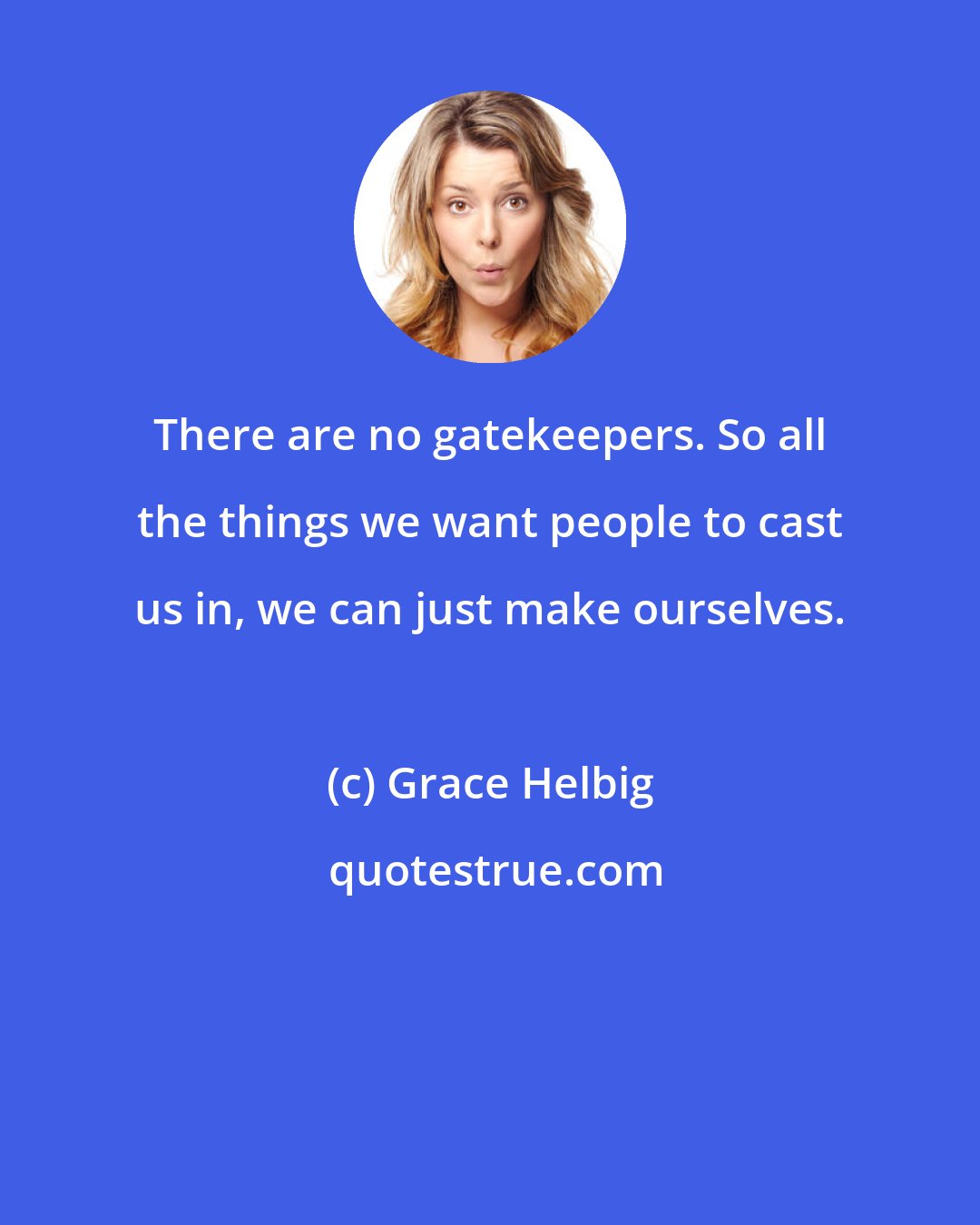 Grace Helbig: There are no gatekeepers. So all the things we want people to cast us in, we can just make ourselves.