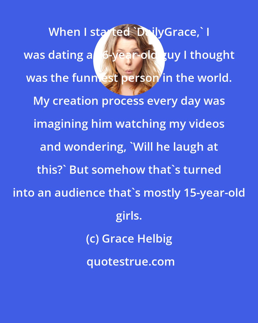 Grace Helbig: When I started 'DailyGrace,' I was dating a 26-year-old guy I thought was the funniest person in the world. My creation process every day was imagining him watching my videos and wondering, 'Will he laugh at this?' But somehow that's turned into an audience that's mostly 15-year-old girls.