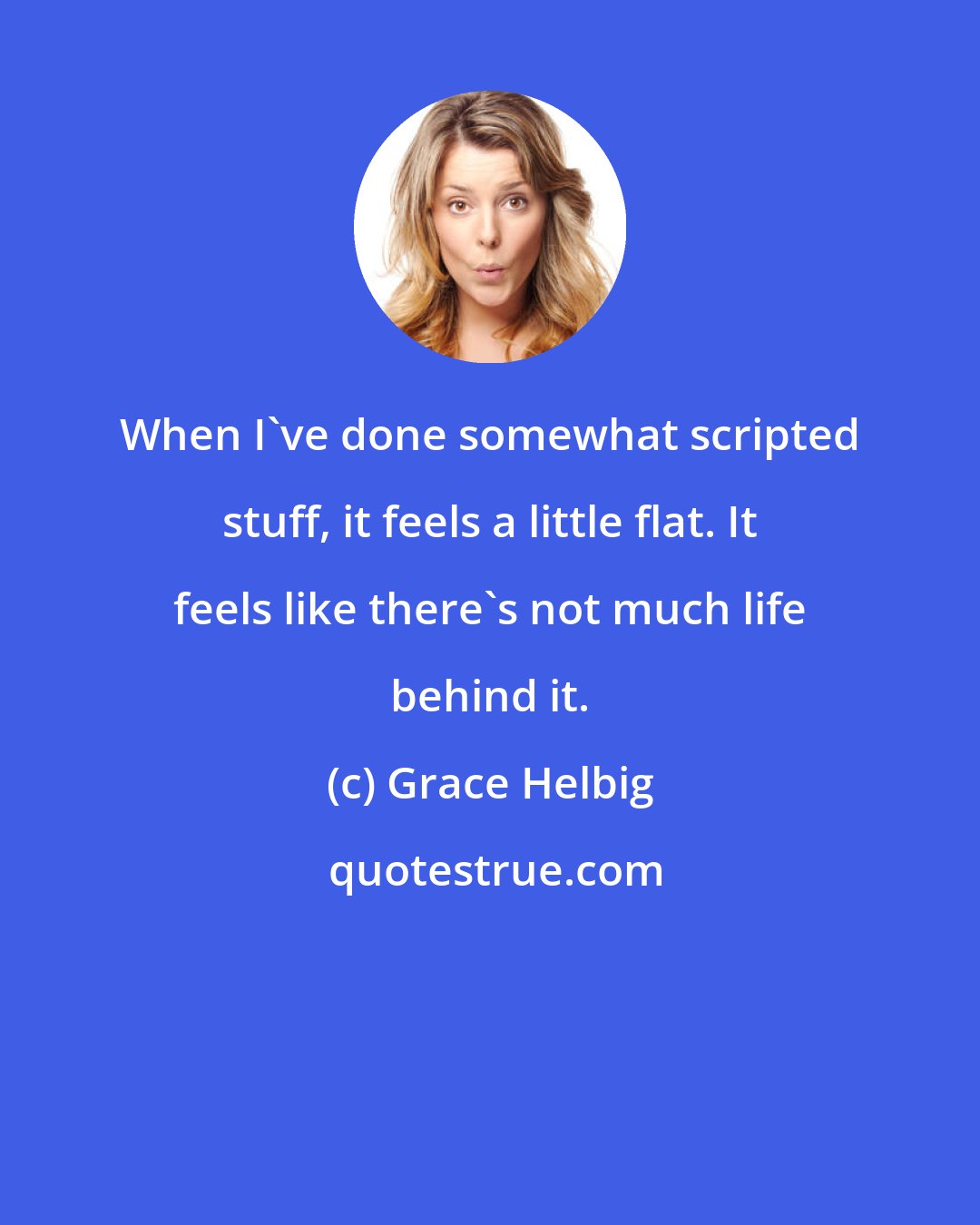 Grace Helbig: When I've done somewhat scripted stuff, it feels a little flat. It feels like there's not much life behind it.