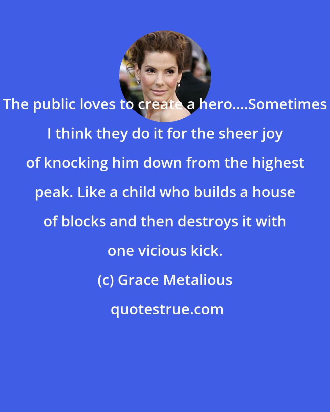 Grace Metalious: The public loves to create a hero....Sometimes I think they do it for the sheer joy of knocking him down from the highest peak. Like a child who builds a house of blocks and then destroys it with one vicious kick.
