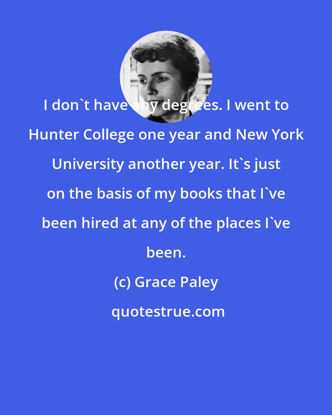 Grace Paley: I don't have any degrees. I went to Hunter College one year and New York University another year. It's just on the basis of my books that I've been hired at any of the places I've been.