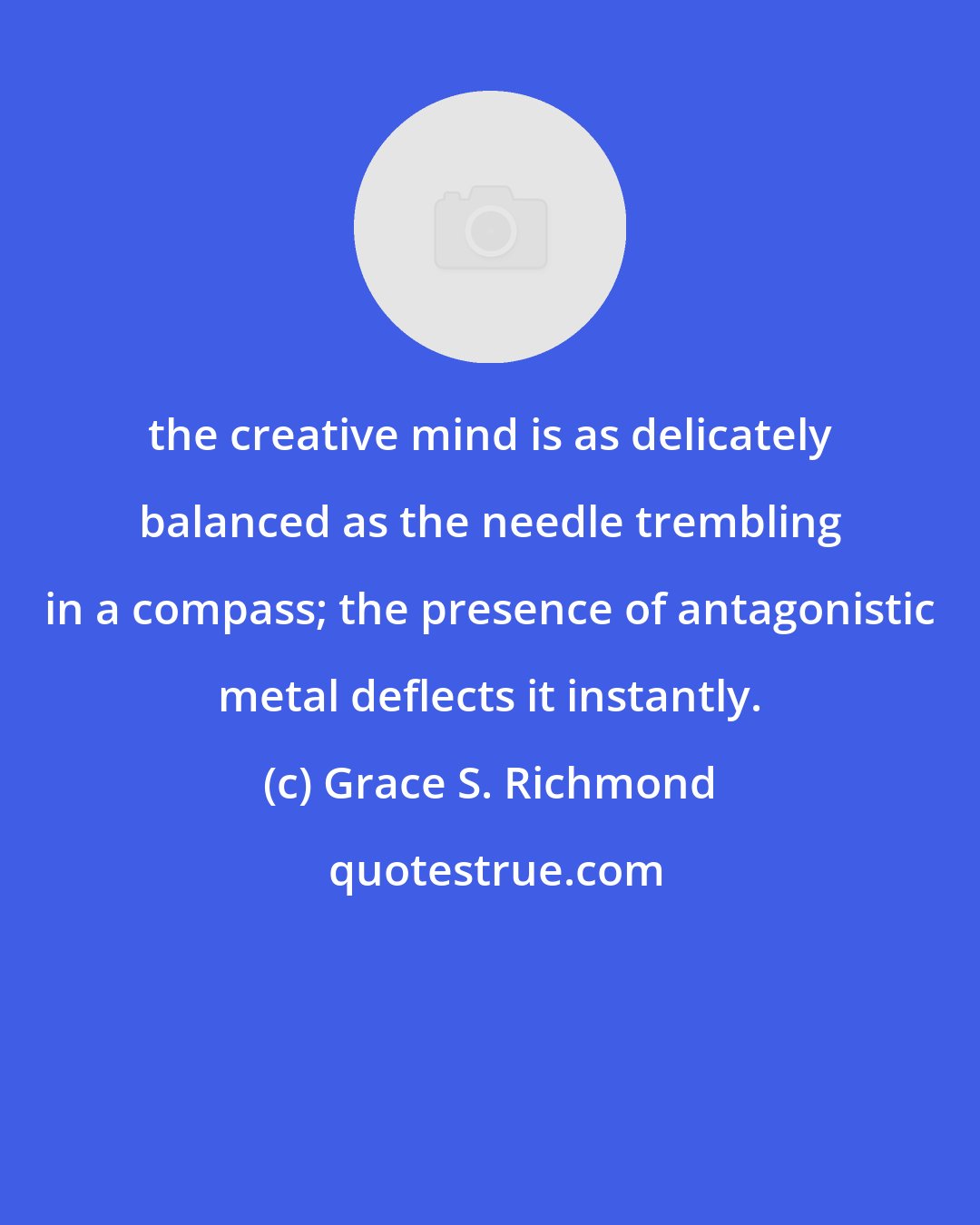 Grace S. Richmond: the creative mind is as delicately balanced as the needle trembling in a compass; the presence of antagonistic metal deflects it instantly.