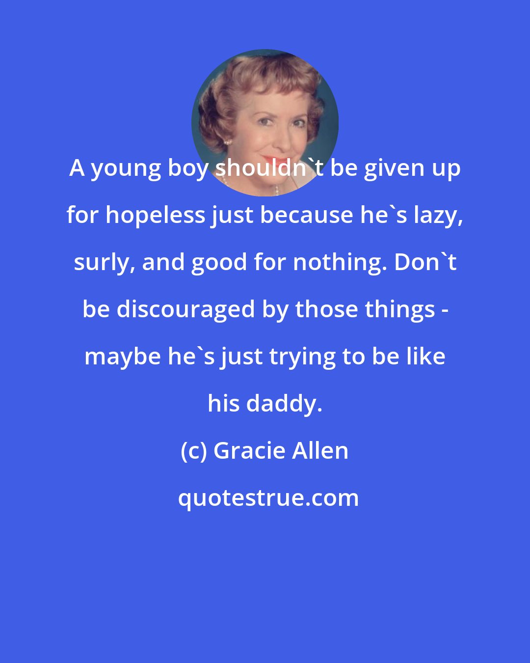 Gracie Allen: A young boy shouldn't be given up for hopeless just because he's lazy, surly, and good for nothing. Don't be discouraged by those things - maybe he's just trying to be like his daddy.