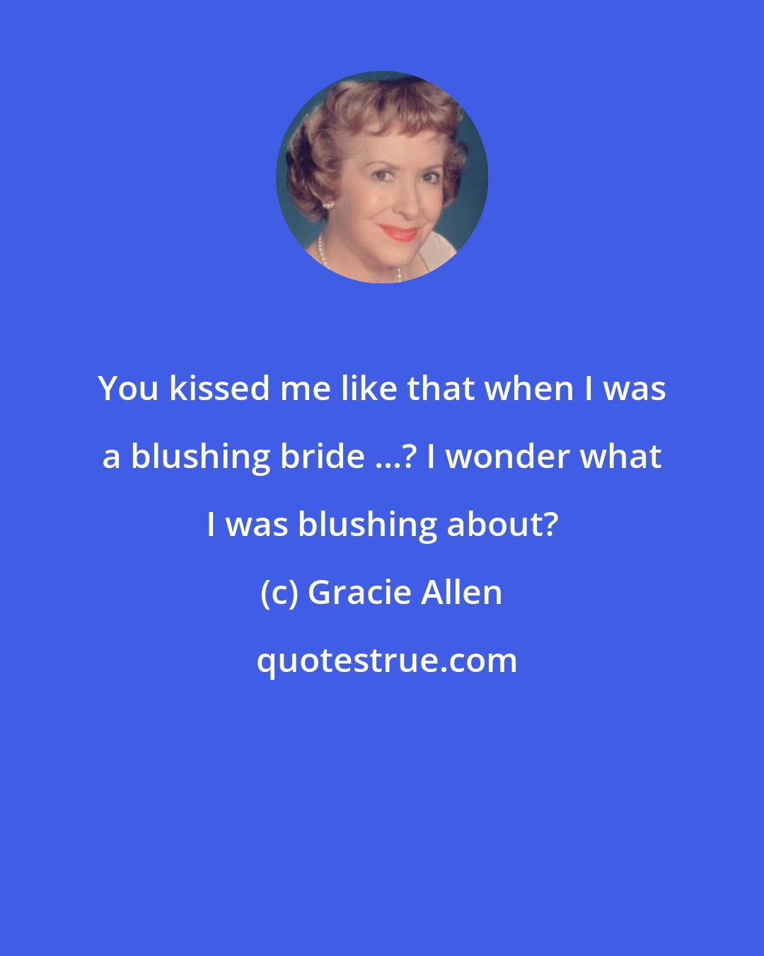 Gracie Allen: You kissed me like that when I was a blushing bride ...? I wonder what I was blushing about?