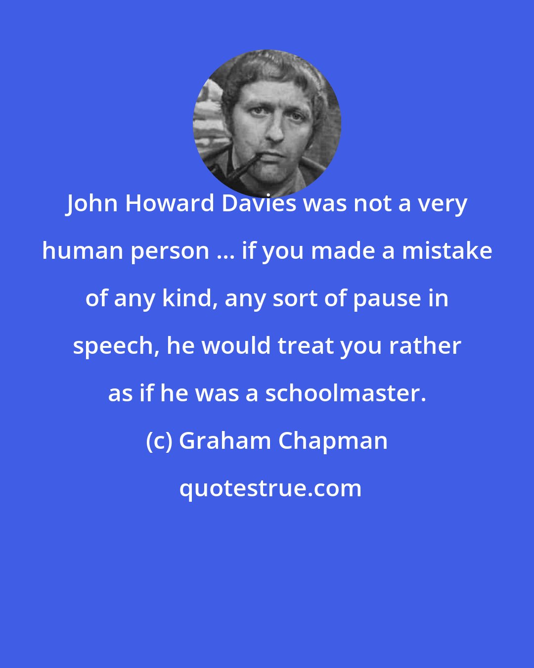 Graham Chapman: John Howard Davies was not a very human person ... if you made a mistake of any kind, any sort of pause in speech, he would treat you rather as if he was a schoolmaster.