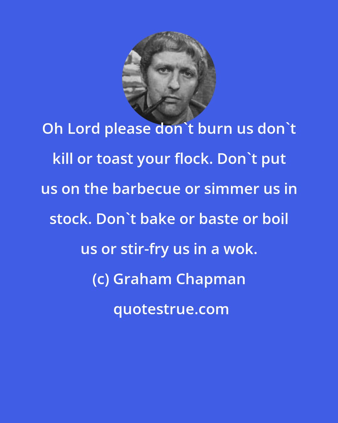 Graham Chapman: Oh Lord please don't burn us don't kill or toast your flock. Don't put us on the barbecue or simmer us in stock. Don't bake or baste or boil us or stir-fry us in a wok.