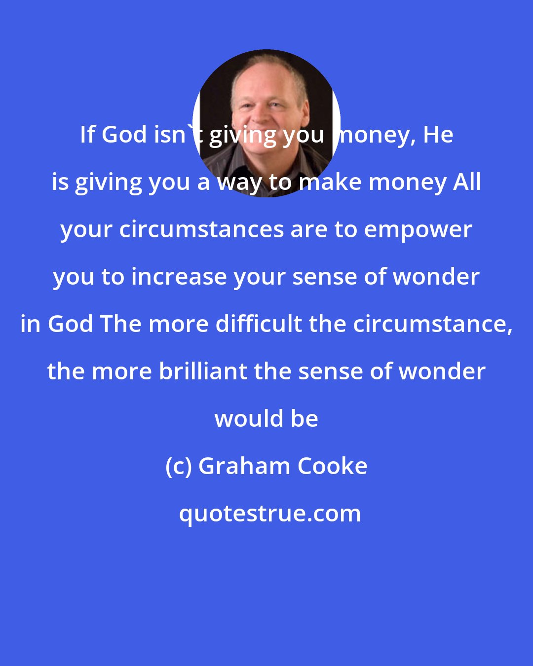 Graham Cooke: If God isn't giving you money, He is giving you a way to make money All your circumstances are to empower you to increase your sense of wonder in God The more difficult the circumstance, the more brilliant the sense of wonder would be