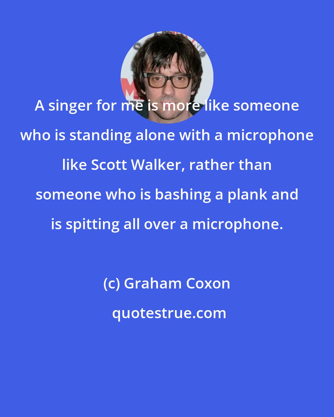 Graham Coxon: A singer for me is more like someone who is standing alone with a microphone like Scott Walker, rather than someone who is bashing a plank and is spitting all over a microphone.