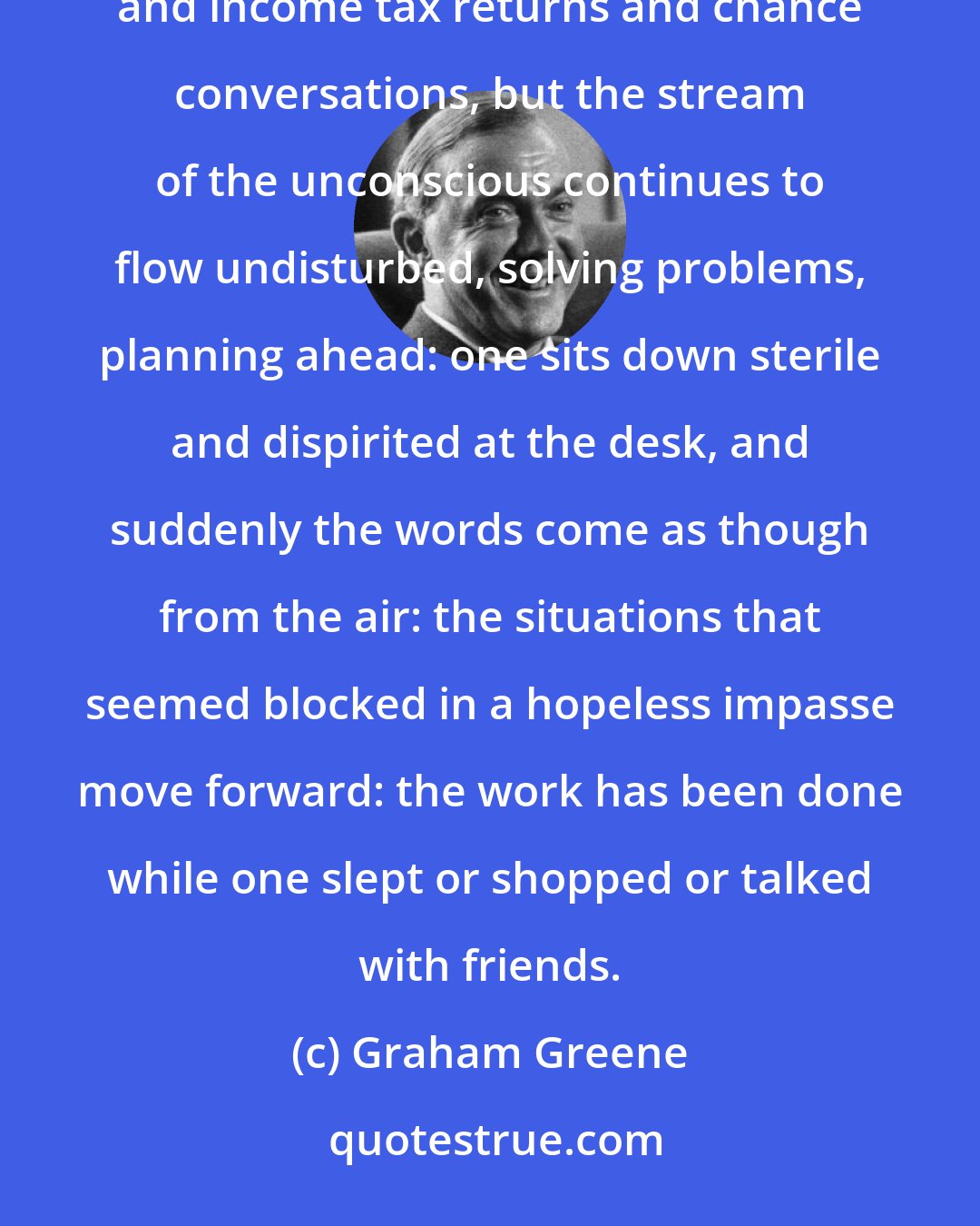 Graham Greene: So much in writing depends on the superficiality of one's days. One may be preoccupied with shopping and income tax returns and chance conversations, but the stream of the unconscious continues to flow undisturbed, solving problems, planning ahead: one sits down sterile and dispirited at the desk, and suddenly the words come as though from the air: the situations that seemed blocked in a hopeless impasse move forward: the work has been done while one slept or shopped or talked with friends.