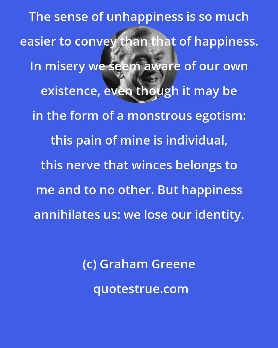 Graham Greene: The sense of unhappiness is so much easier to convey than that of happiness. In misery we seem aware of our own existence, even though it may be in the form of a monstrous egotism: this pain of mine is individual, this nerve that winces belongs to me and to no other. But happiness annihilates us: we lose our identity.