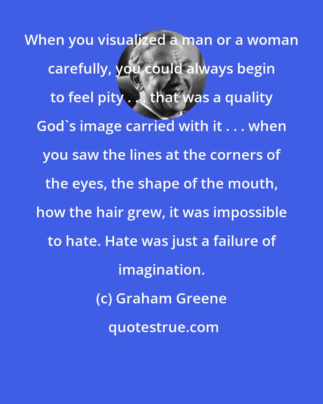 Graham Greene: When you visualized a man or a woman carefully, you could always begin to feel pity . . . that was a quality God's image carried with it . . . when you saw the lines at the corners of the eyes, the shape of the mouth, how the hair grew, it was impossible to hate. Hate was just a failure of imagination.