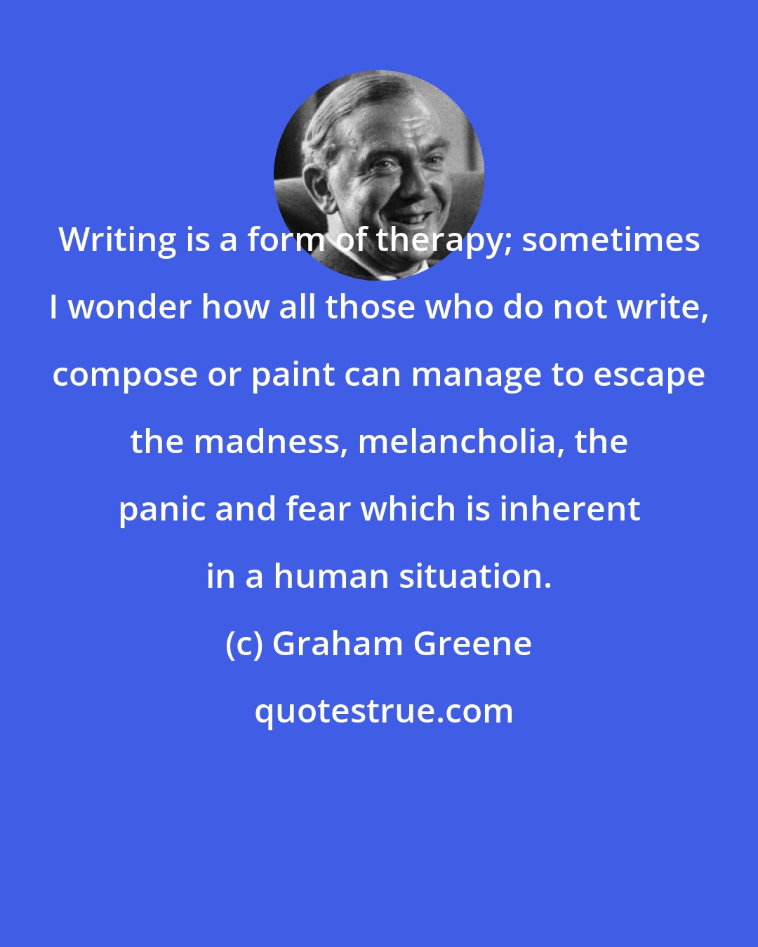 Graham Greene: Writing is a form of therapy; sometimes I wonder how all those who do not write, compose or paint can manage to escape the madness, melancholia, the panic and fear which is inherent in a human situation.