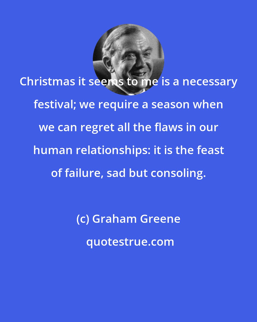 Graham Greene: Christmas it seems to me is a necessary festival; we require a season when we can regret all the flaws in our human relationships: it is the feast of failure, sad but consoling.