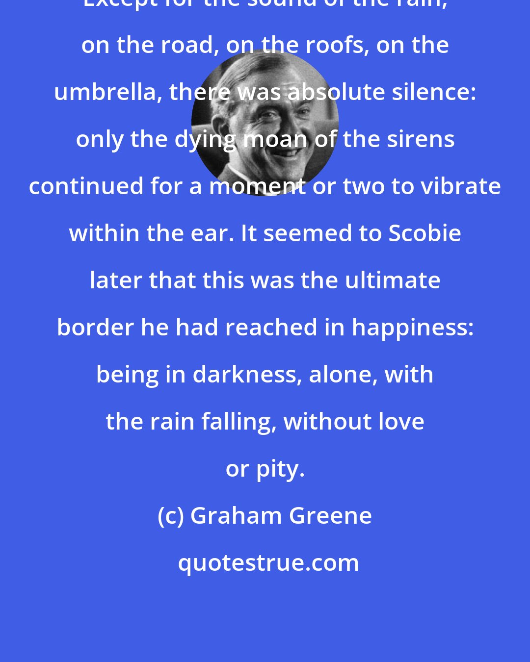 Graham Greene: Except for the sound of the rain, on the road, on the roofs, on the umbrella, there was absolute silence: only the dying moan of the sirens continued for a moment or two to vibrate within the ear. It seemed to Scobie later that this was the ultimate border he had reached in happiness: being in darkness, alone, with the rain falling, without love or pity.