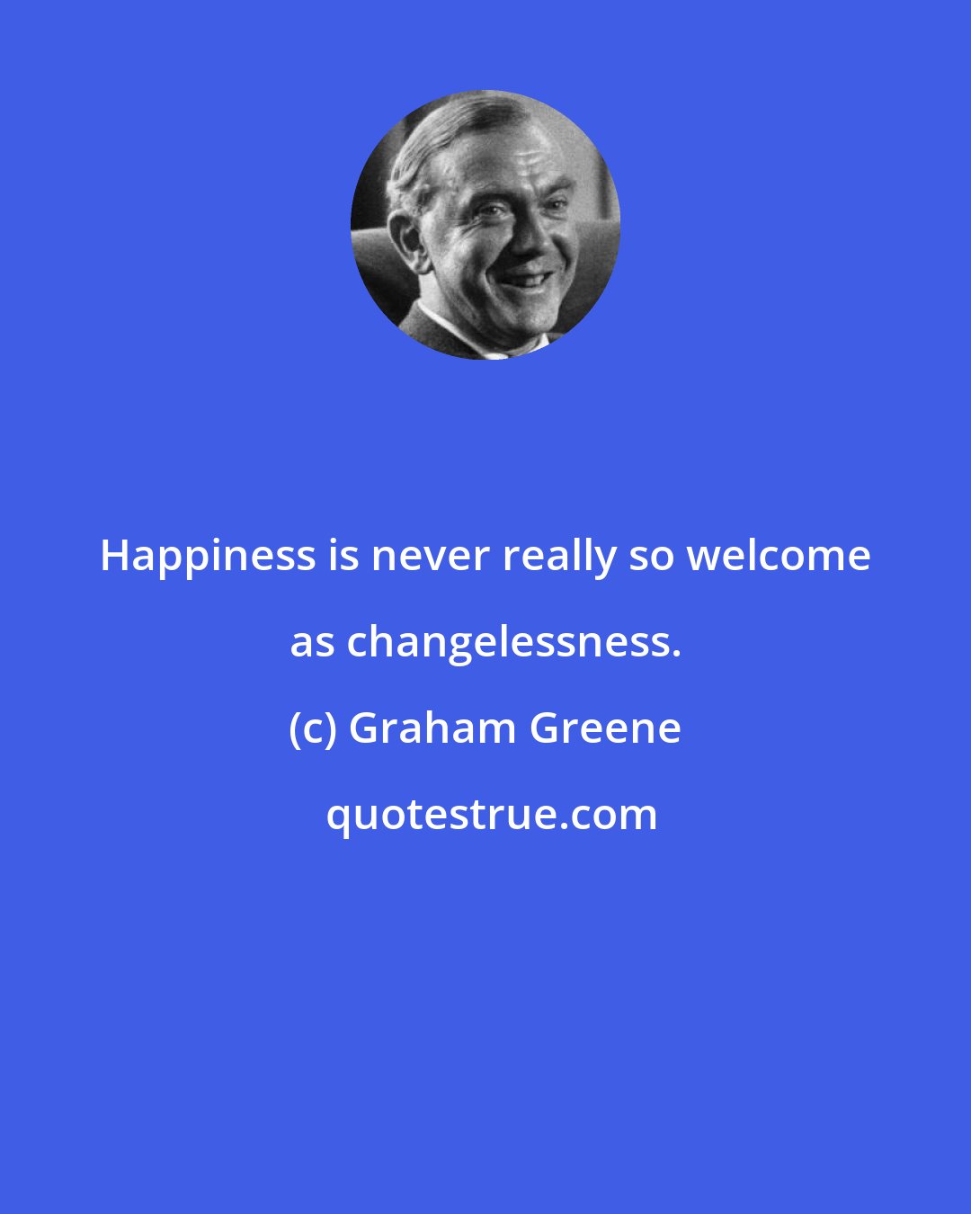 Graham Greene: Happiness is never really so welcome as changelessness.