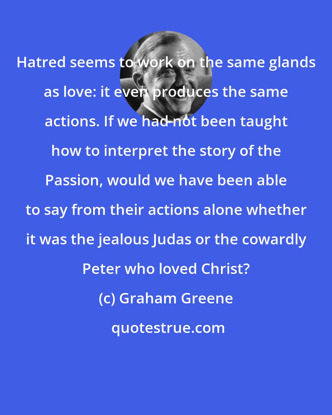 Graham Greene: Hatred seems to work on the same glands as love: it even produces the same actions. If we had not been taught how to interpret the story of the Passion, would we have been able to say from their actions alone whether it was the jealous Judas or the cowardly Peter who loved Christ?