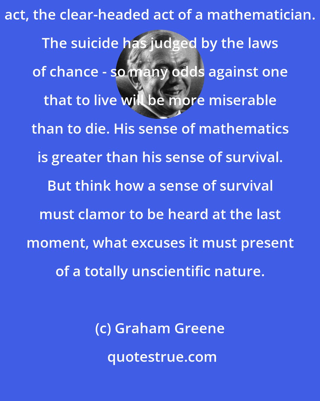 Graham Greene: However great a man's fear of life, suicide remains the courageous act, the clear-headed act of a mathematician. The suicide has judged by the laws of chance - so many odds against one that to live will be more miserable than to die. His sense of mathematics is greater than his sense of survival. But think how a sense of survival must clamor to be heard at the last moment, what excuses it must present of a totally unscientific nature.