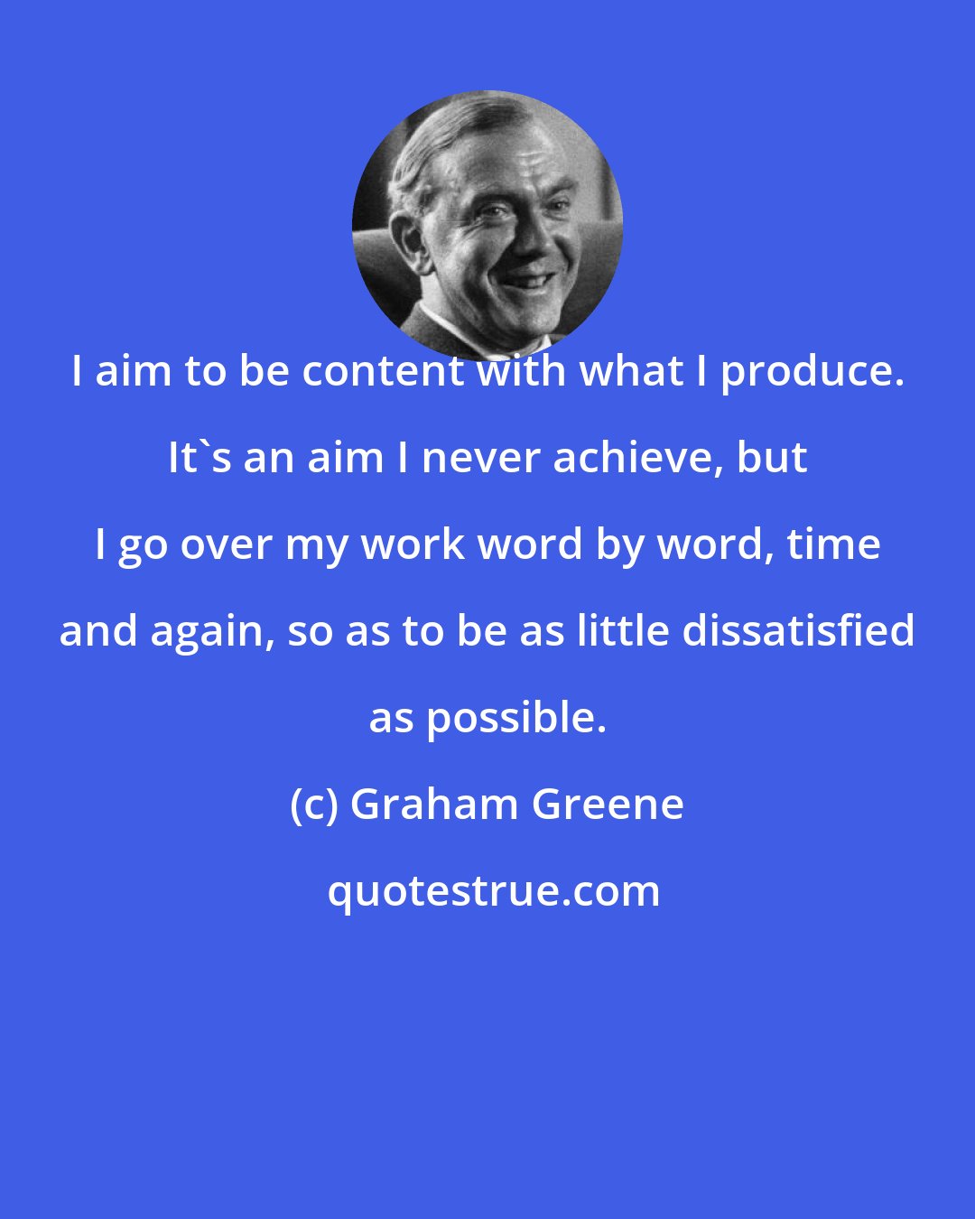 Graham Greene: I aim to be content with what I produce. It's an aim I never achieve, but I go over my work word by word, time and again, so as to be as little dissatisfied as possible.