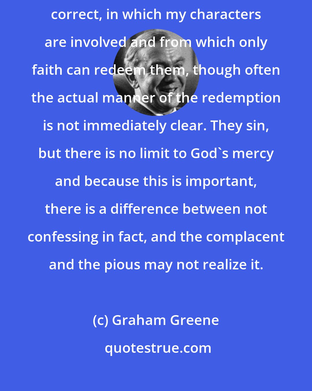 Graham Greene: I write about situations that are common, universal might be more correct, in which my characters are involved and from which only faith can redeem them, though often the actual manner of the redemption is not immediately clear. They sin, but there is no limit to God's mercy and because this is important, there is a difference between not confessing in fact, and the complacent and the pious may not realize it.
