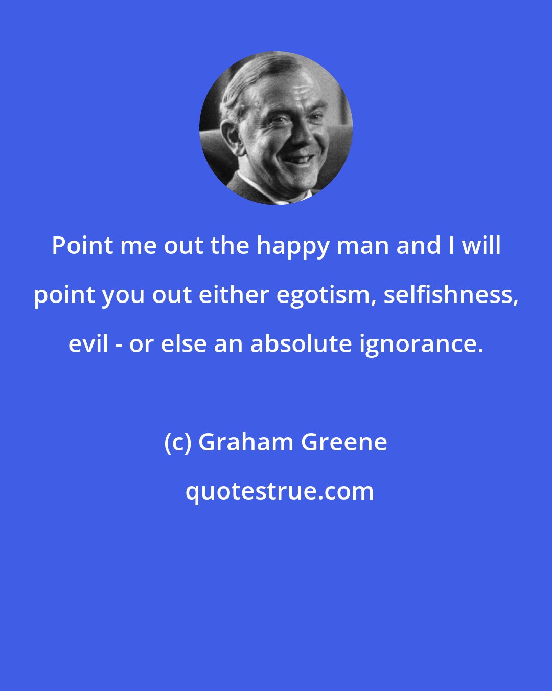 Graham Greene: Point me out the happy man and I will point you out either egotism, selfishness, evil - or else an absolute ignorance.