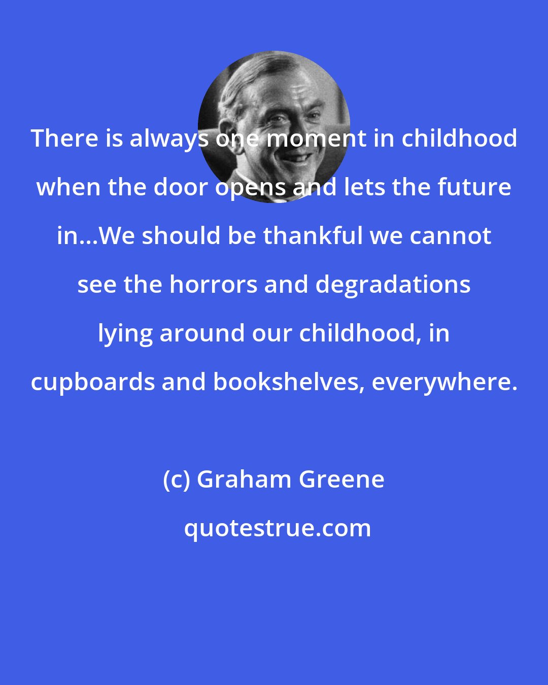 Graham Greene: There is always one moment in childhood when the door opens and lets the future in...We should be thankful we cannot see the horrors and degradations lying around our childhood, in cupboards and bookshelves, everywhere.