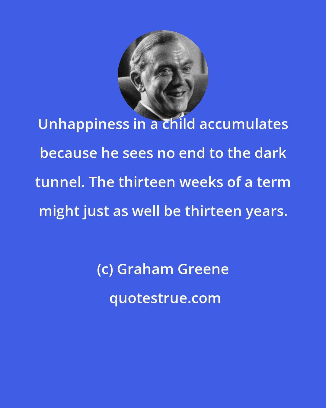 Graham Greene: Unhappiness in a child accumulates because he sees no end to the dark tunnel. The thirteen weeks of a term might just as well be thirteen years.