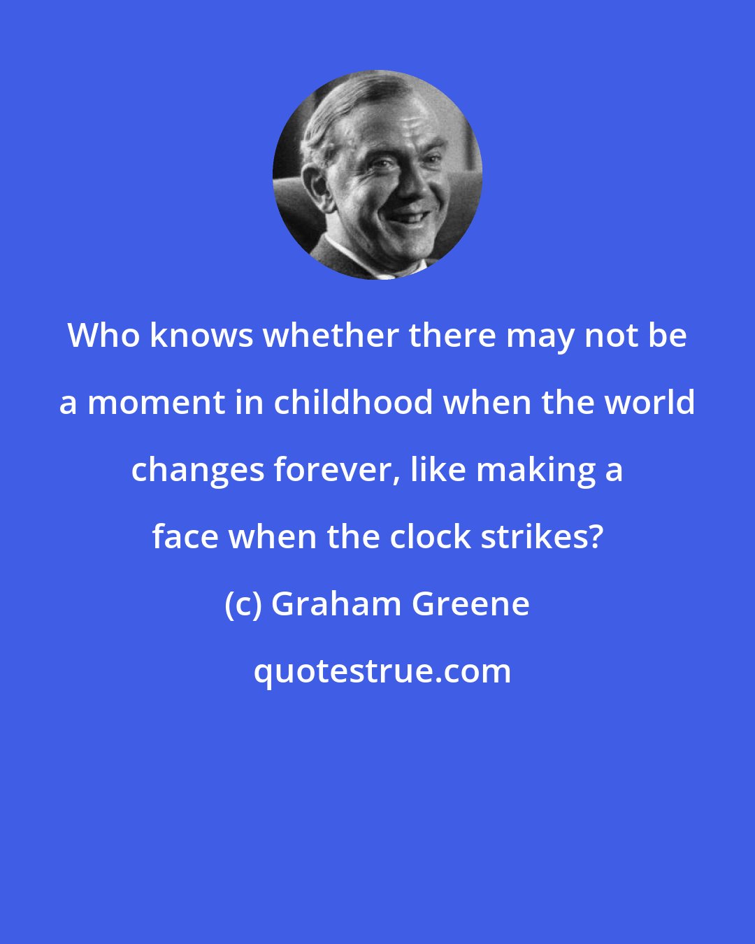 Graham Greene: Who knows whether there may not be a moment in childhood when the world changes forever, like making a face when the clock strikes?