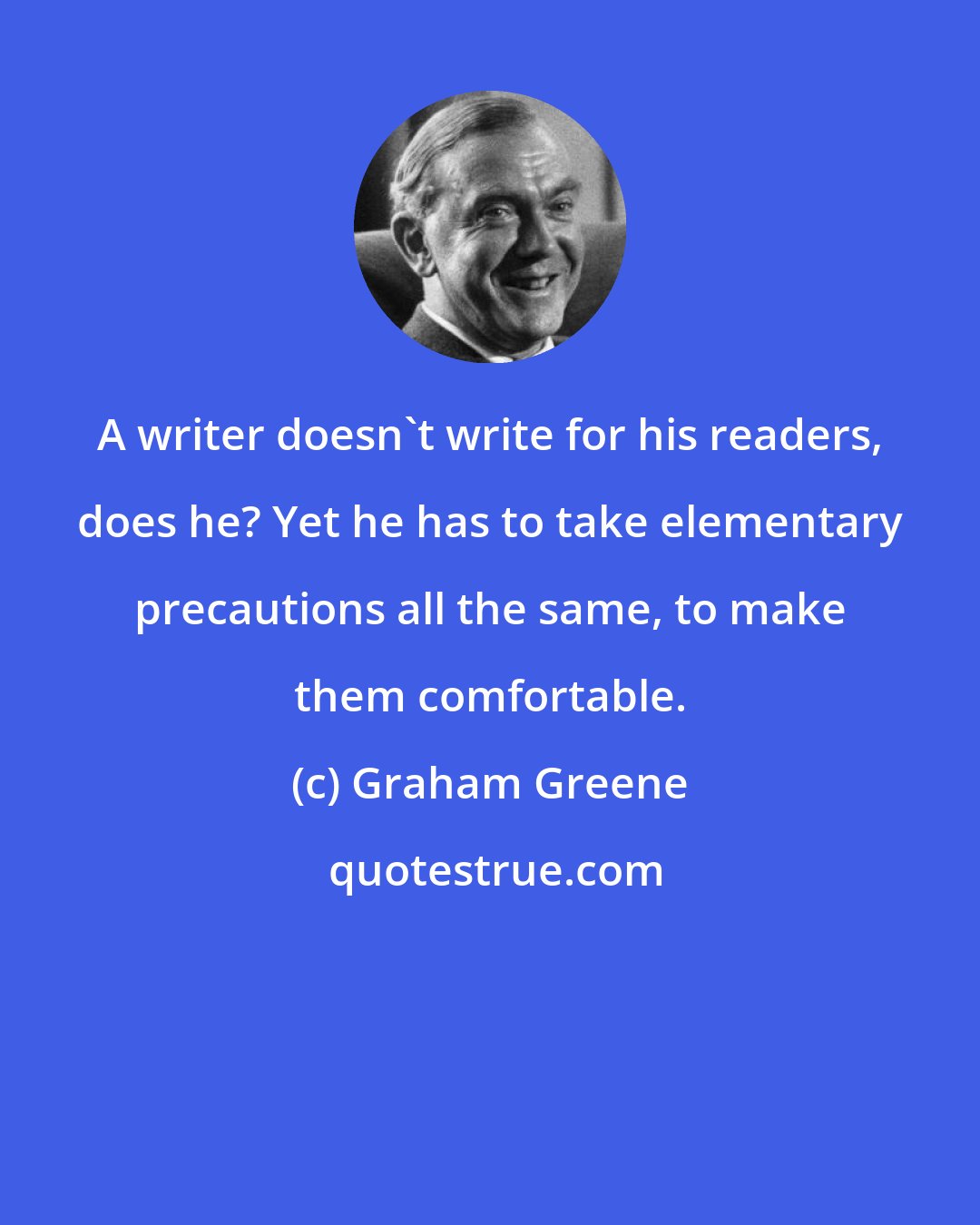 Graham Greene: A writer doesn't write for his readers, does he? Yet he has to take elementary precautions all the same, to make them comfortable.