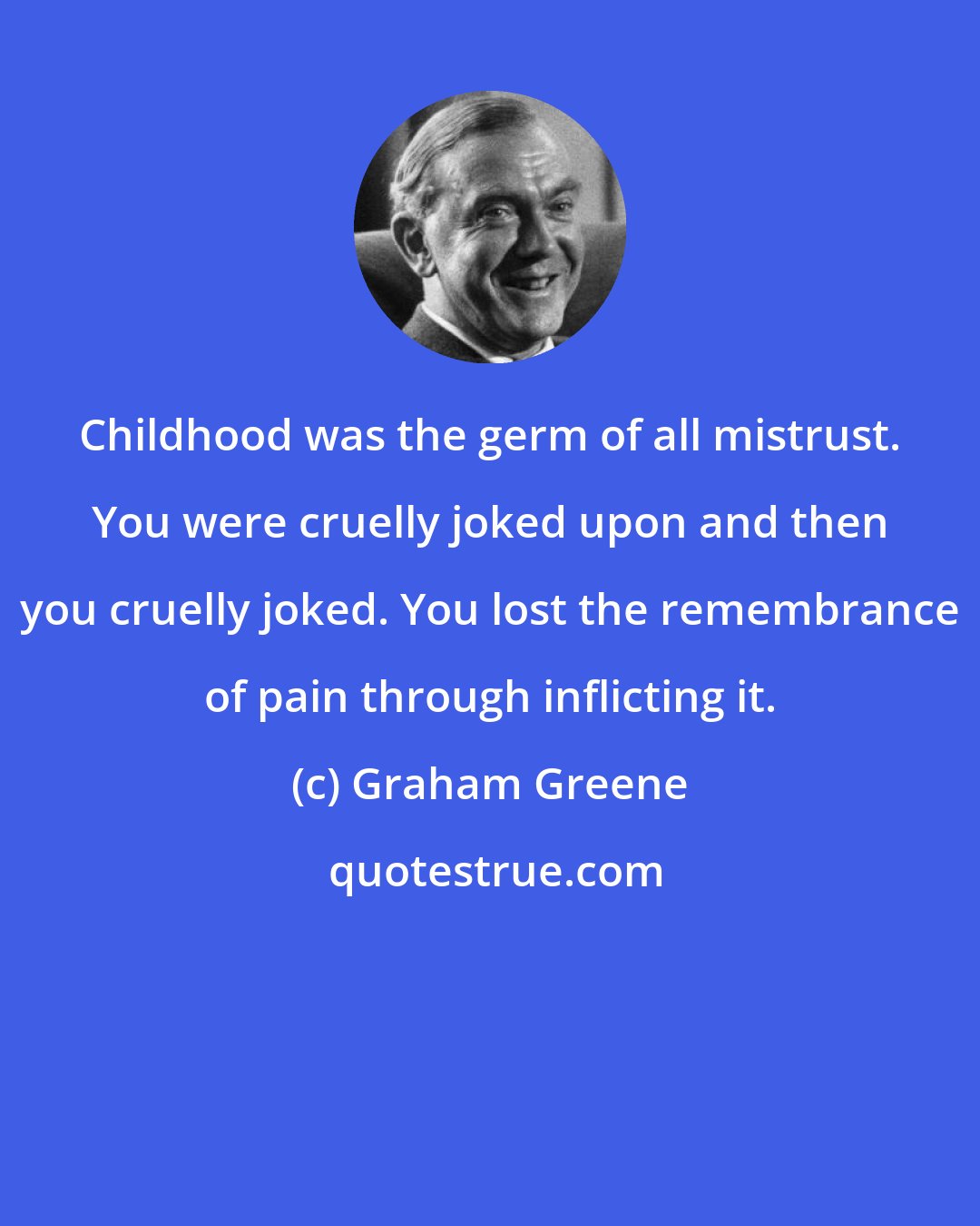 Graham Greene: Childhood was the germ of all mistrust. You were cruelly joked upon and then you cruelly joked. You lost the remembrance of pain through inflicting it.
