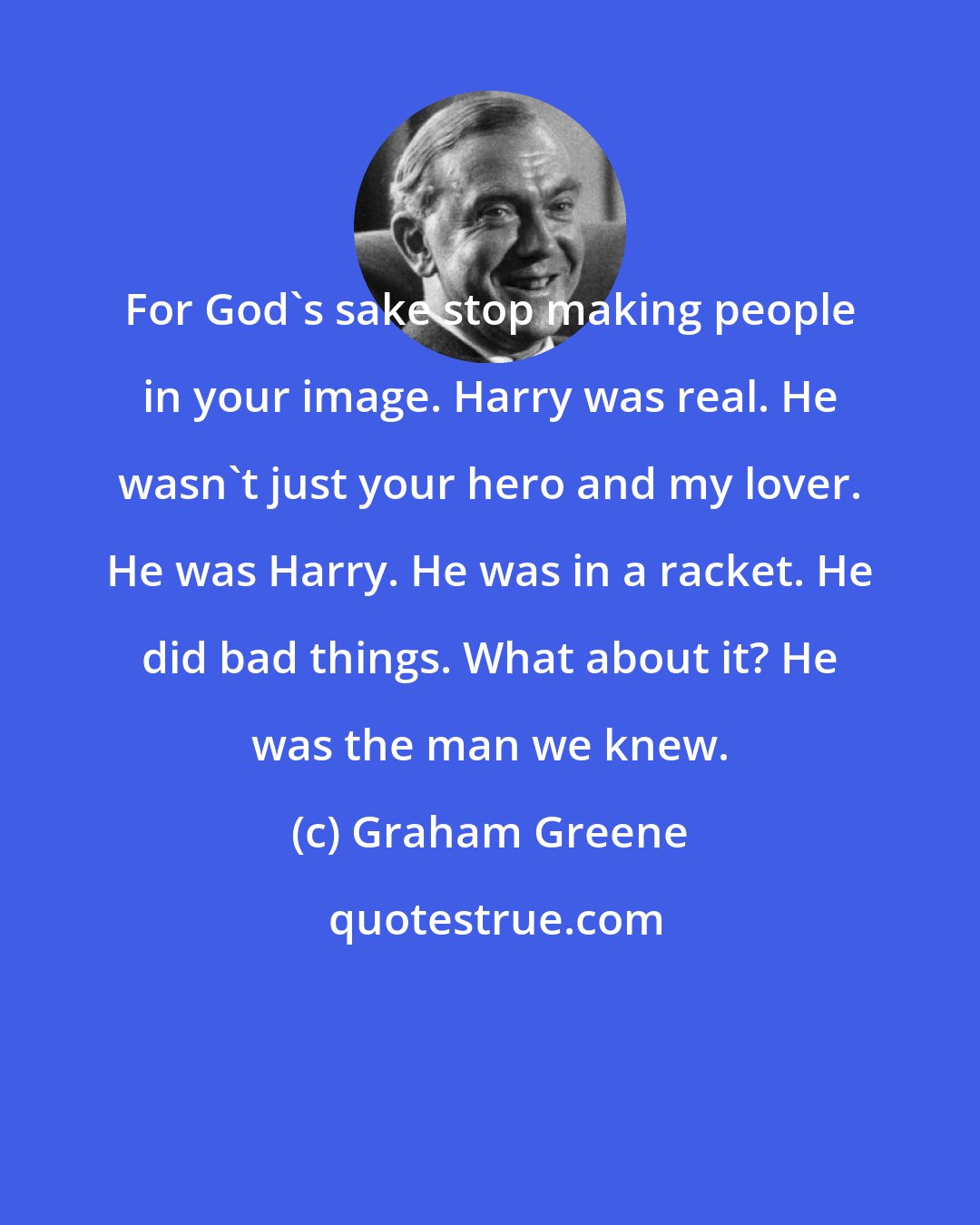 Graham Greene: For God's sake stop making people in your image. Harry was real. He wasn't just your hero and my lover. He was Harry. He was in a racket. He did bad things. What about it? He was the man we knew.