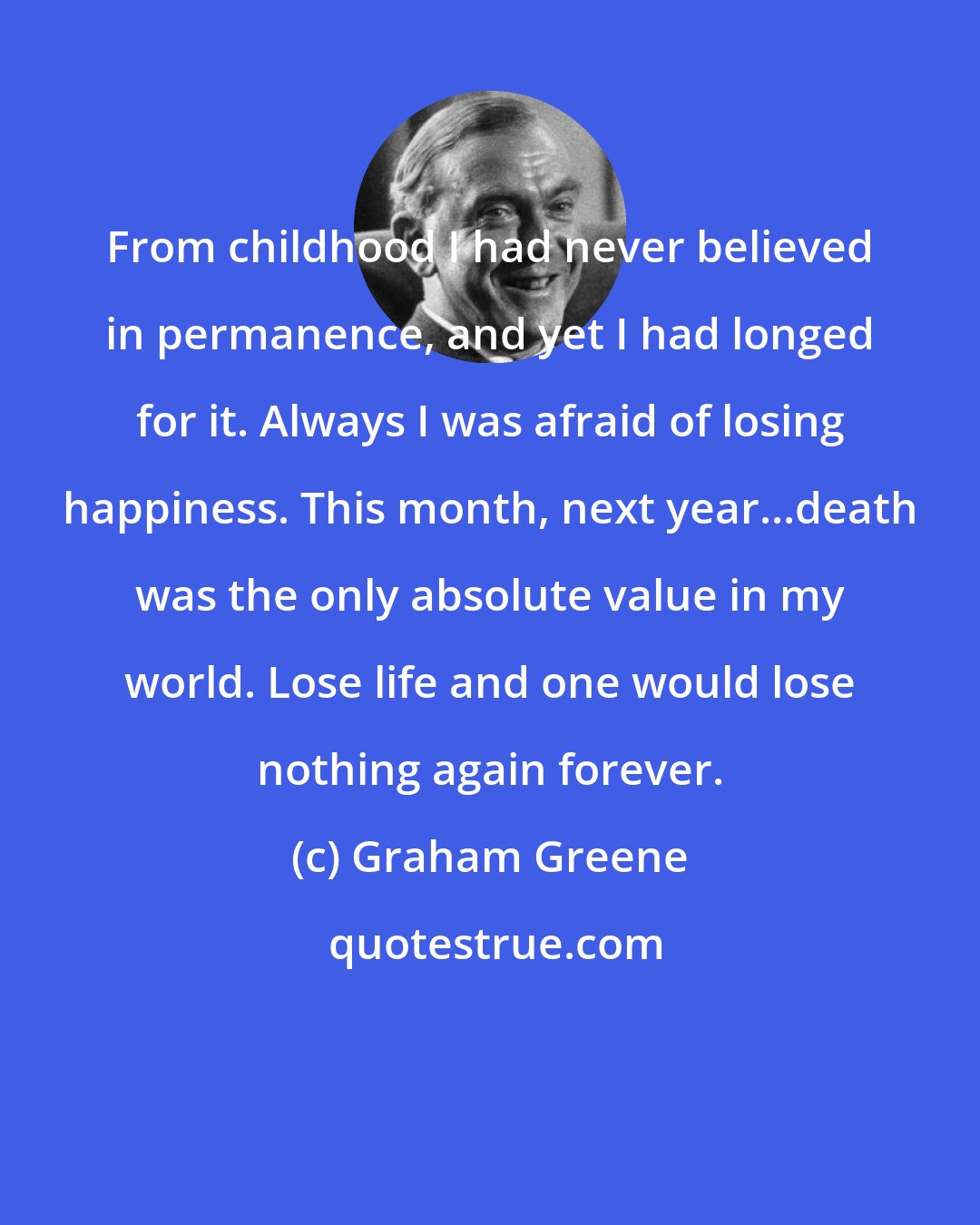 Graham Greene: From childhood I had never believed in permanence, and yet I had longed for it. Always I was afraid of losing happiness. This month, next year...death was the only absolute value in my world. Lose life and one would lose nothing again forever.