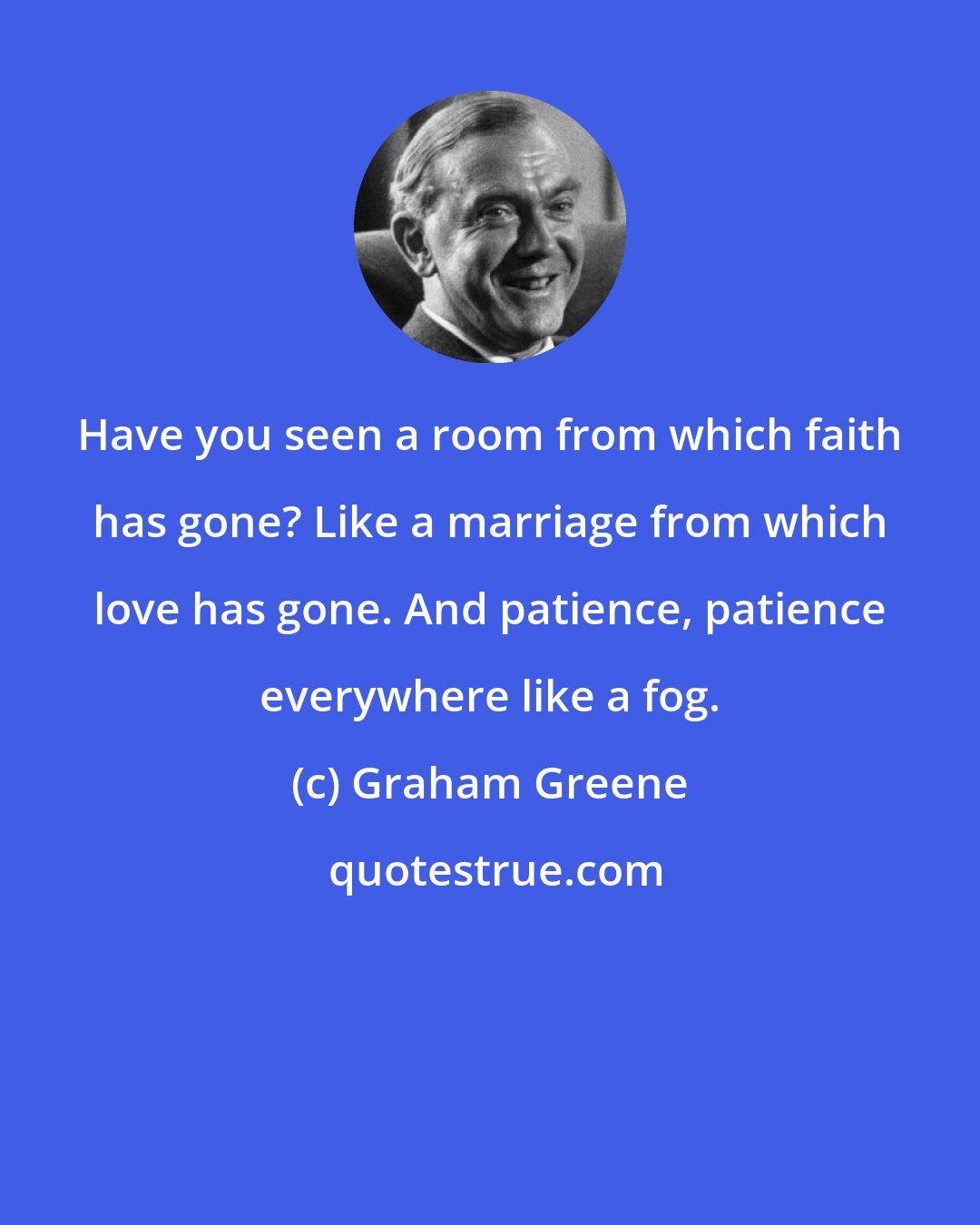 Graham Greene: Have you seen a room from which faith has gone? Like a marriage from which love has gone. And patience, patience everywhere like a fog.