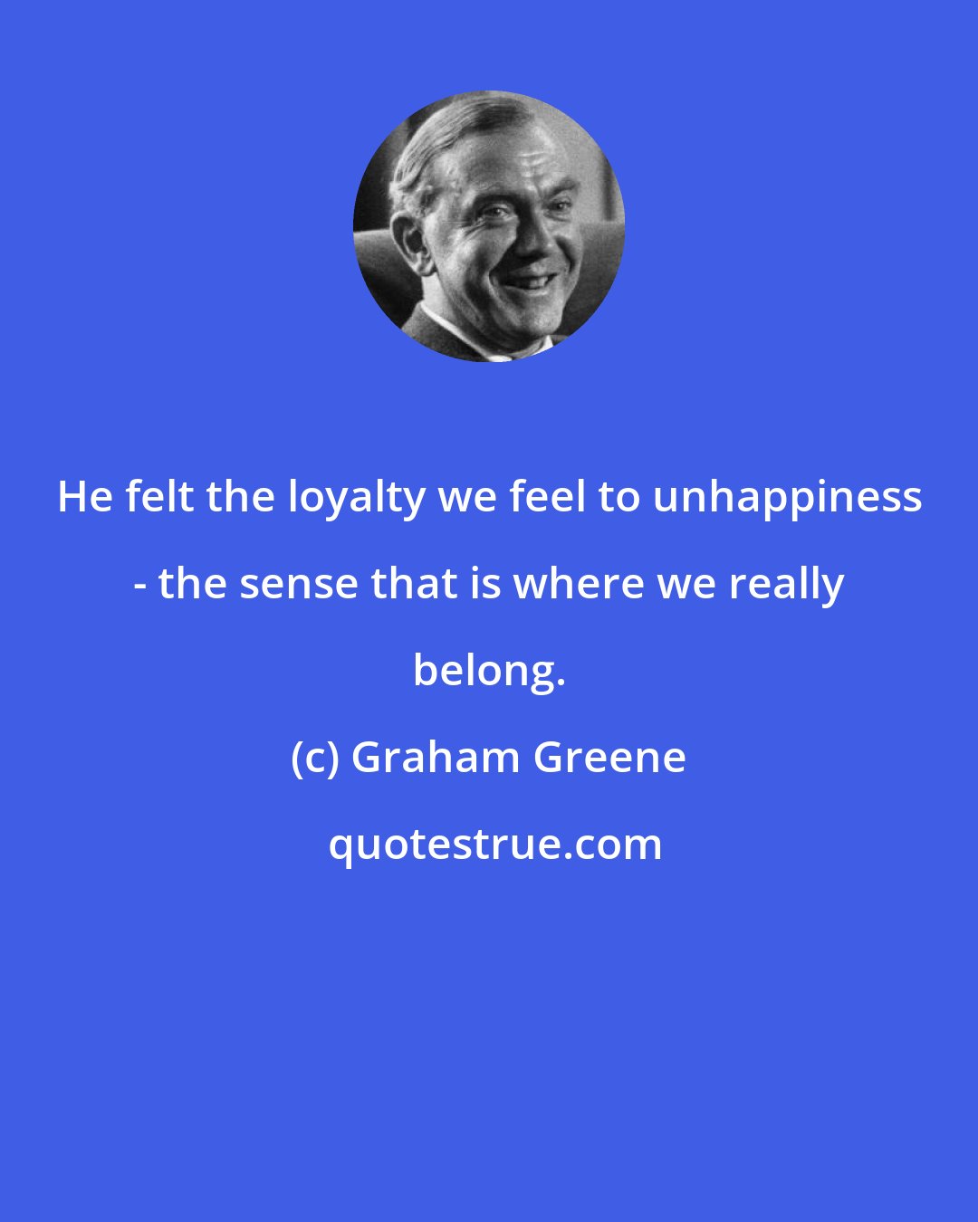 Graham Greene: He felt the loyalty we feel to unhappiness - the sense that is where we really belong.