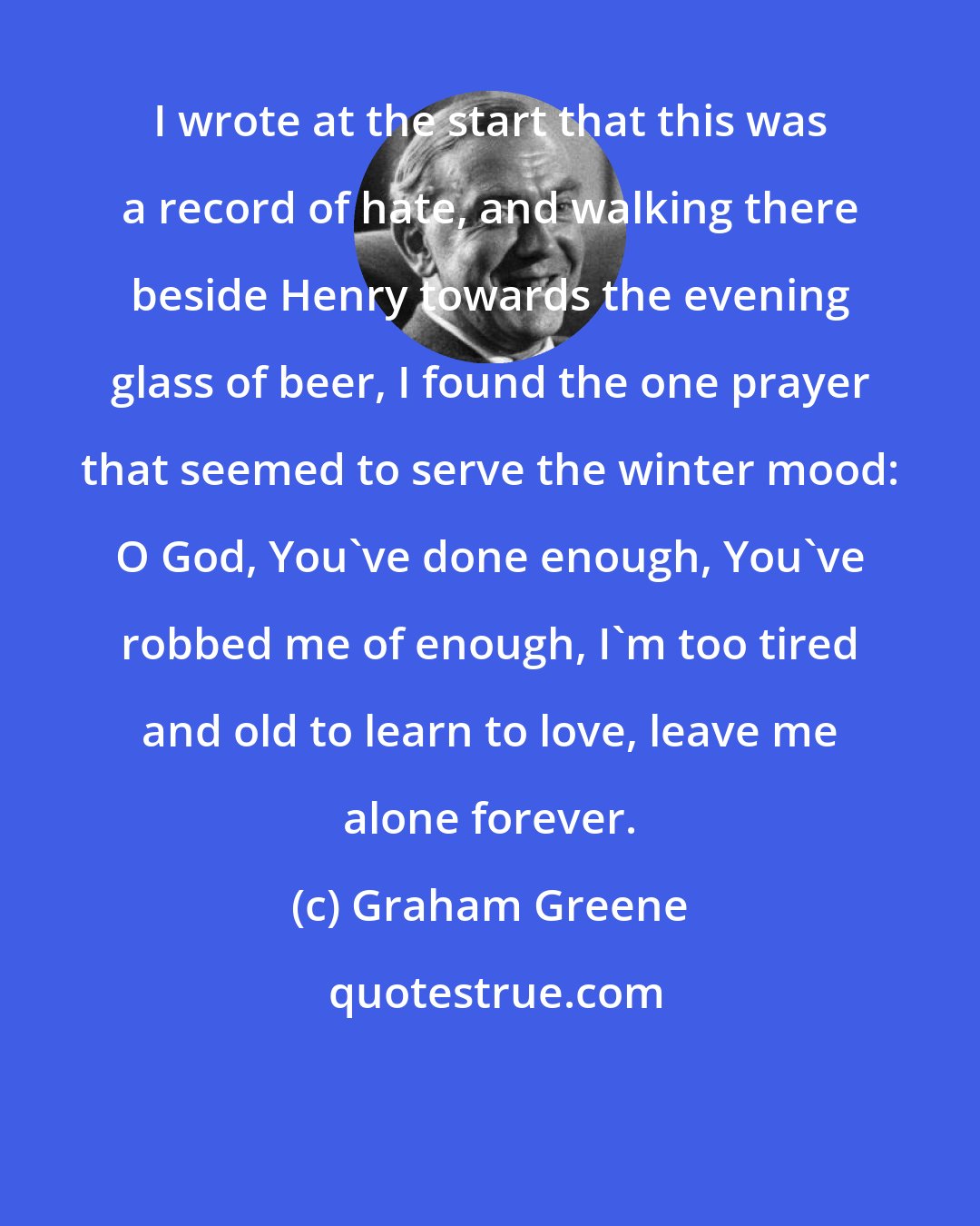 Graham Greene: I wrote at the start that this was a record of hate, and walking there beside Henry towards the evening glass of beer, I found the one prayer that seemed to serve the winter mood: O God, You've done enough, You've robbed me of enough, I'm too tired and old to learn to love, leave me alone forever.