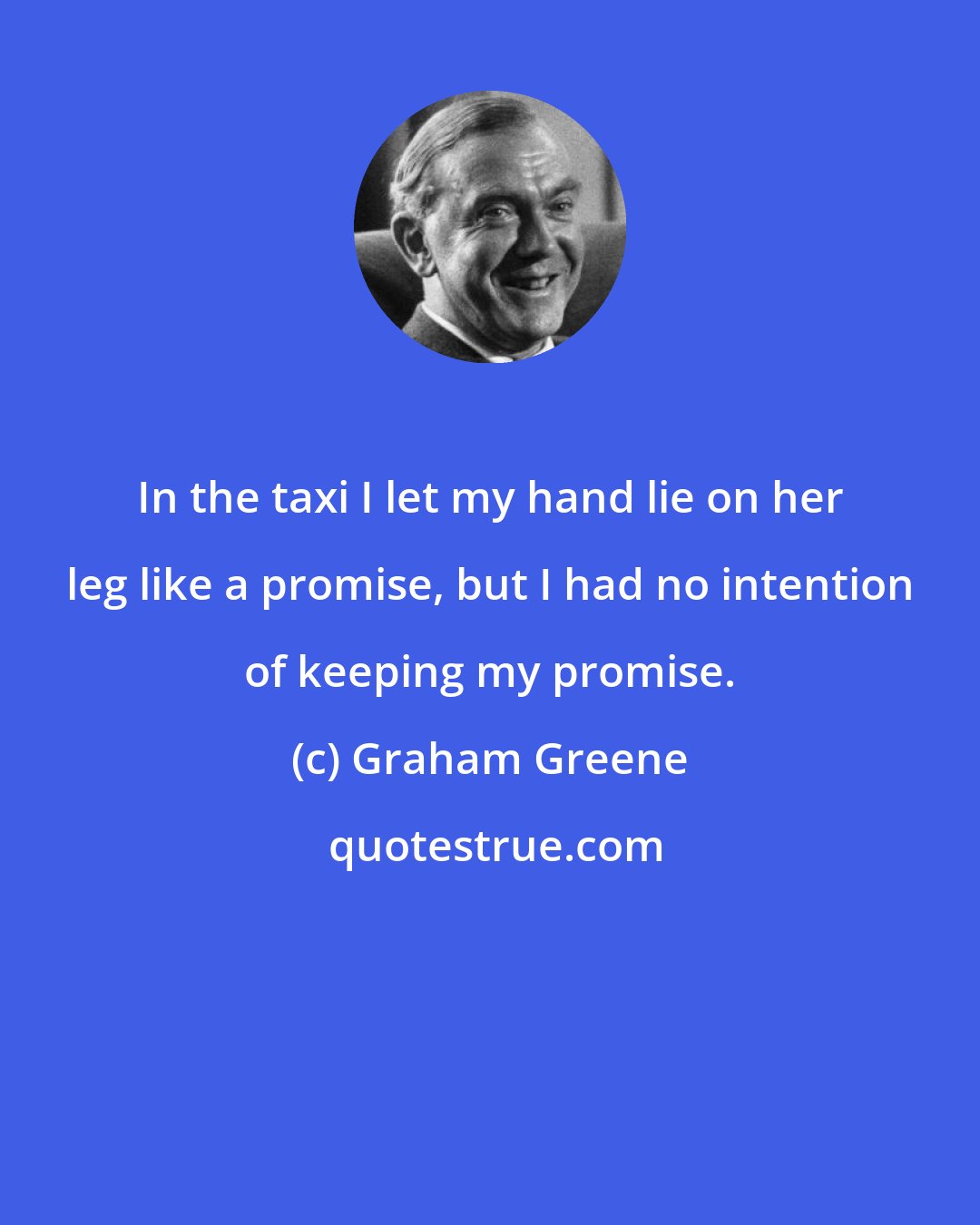Graham Greene: In the taxi I let my hand lie on her leg like a promise, but I had no intention of keeping my promise.