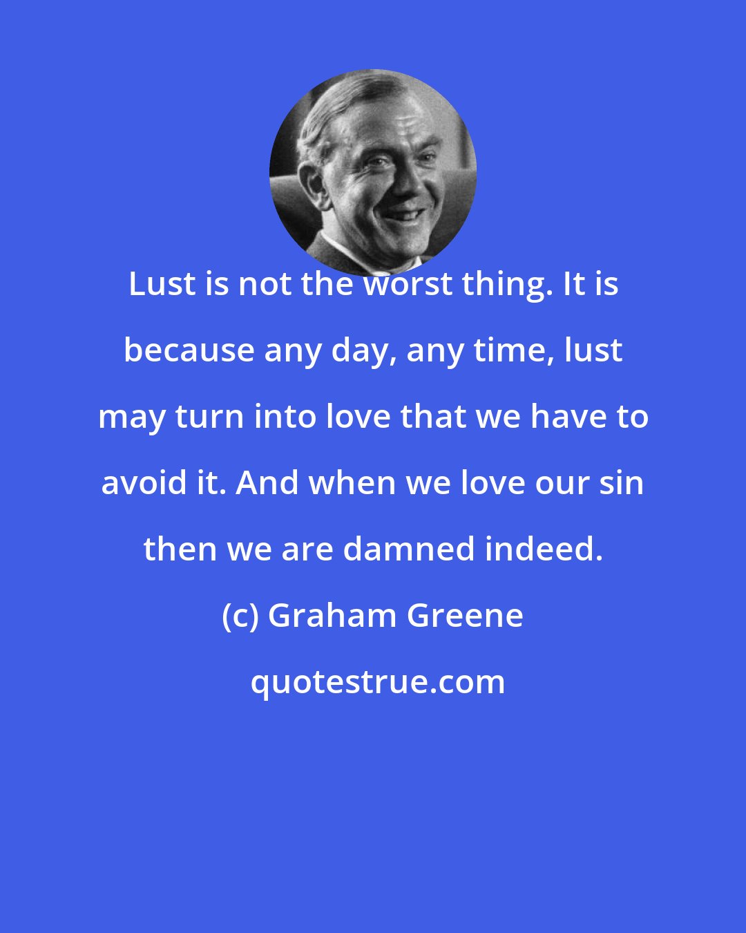 Graham Greene: Lust is not the worst thing. It is because any day, any time, lust may turn into love that we have to avoid it. And when we love our sin then we are damned indeed.