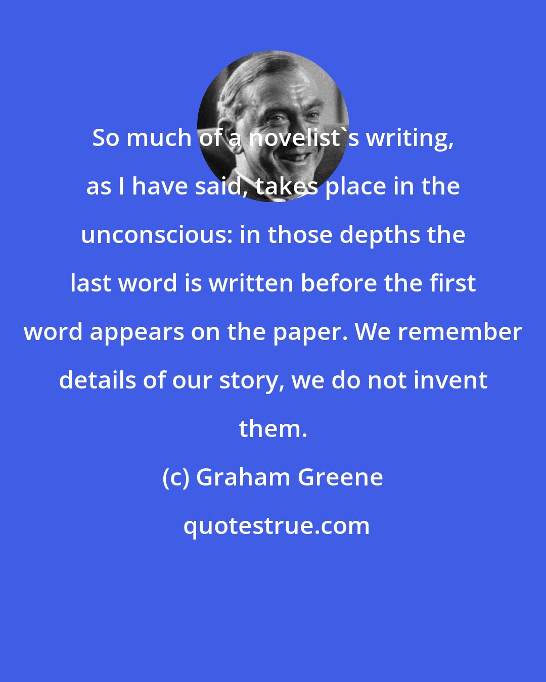 Graham Greene: So much of a novelist's writing, as I have said, takes place in the unconscious: in those depths the last word is written before the first word appears on the paper. We remember details of our story, we do not invent them.