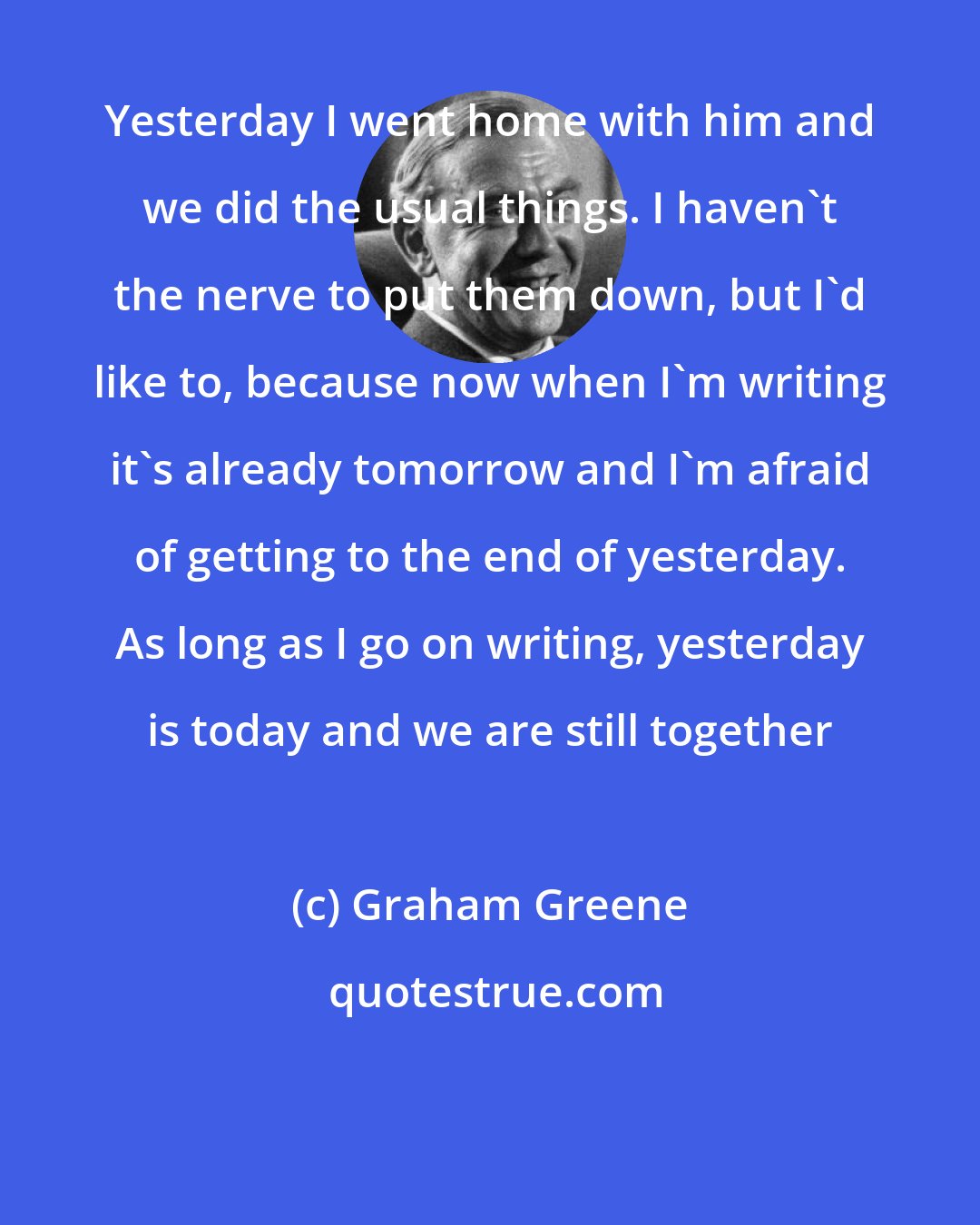 Graham Greene: Yesterday I went home with him and we did the usual things. I haven't the nerve to put them down, but I'd like to, because now when I'm writing it's already tomorrow and I'm afraid of getting to the end of yesterday. As long as I go on writing, yesterday is today and we are still together