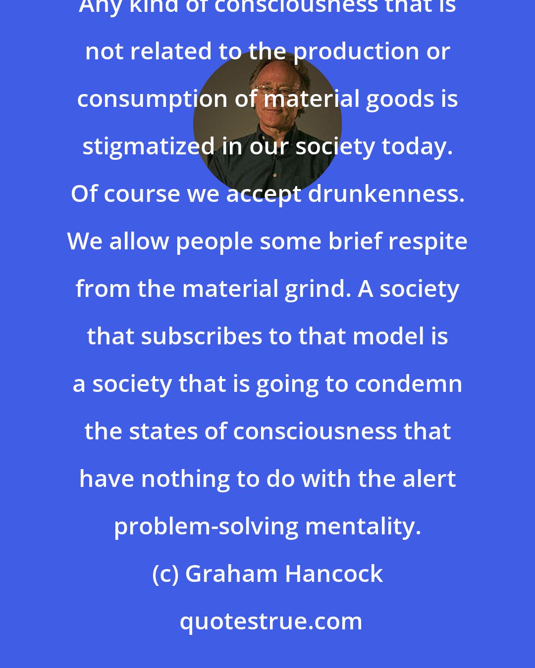 Graham Hancock: Our society values alert, problem-solving consciousness, and it devalues all other states of consciousness. Any kind of consciousness that is not related to the production or consumption of material goods is stigmatized in our society today. Of course we accept drunkenness. We allow people some brief respite from the material grind. A society that subscribes to that model is a society that is going to condemn the states of consciousness that have nothing to do with the alert problem-solving mentality.