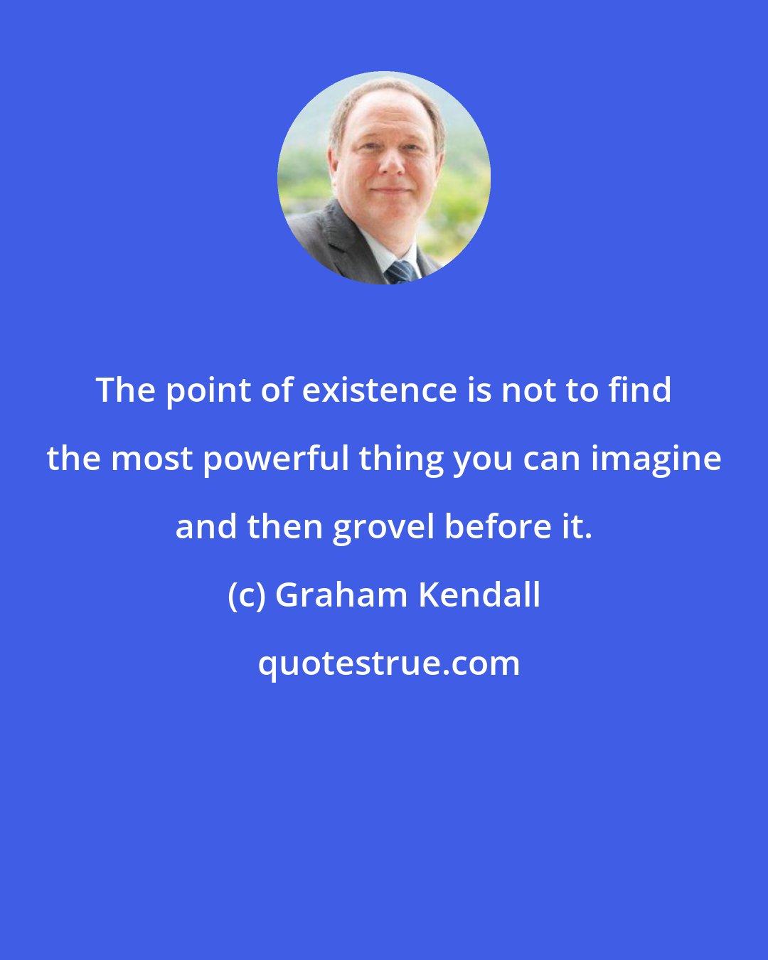 Graham Kendall: The point of existence is not to find the most powerful thing you can imagine and then grovel before it.