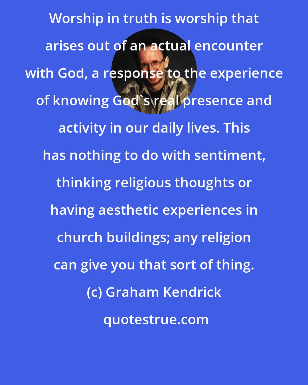 Graham Kendrick: Worship in truth is worship that arises out of an actual encounter with God, a response to the experience of knowing God's real presence and activity in our daily lives. This has nothing to do with sentiment, thinking religious thoughts or having aesthetic experiences in church buildings; any religion can give you that sort of thing.