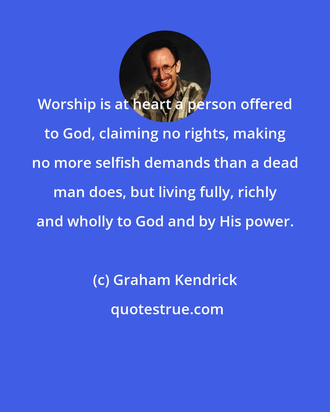 Graham Kendrick: Worship is at heart a person offered to God, claiming no rights, making no more selfish demands than a dead man does, but living fully, richly and wholly to God and by His power.