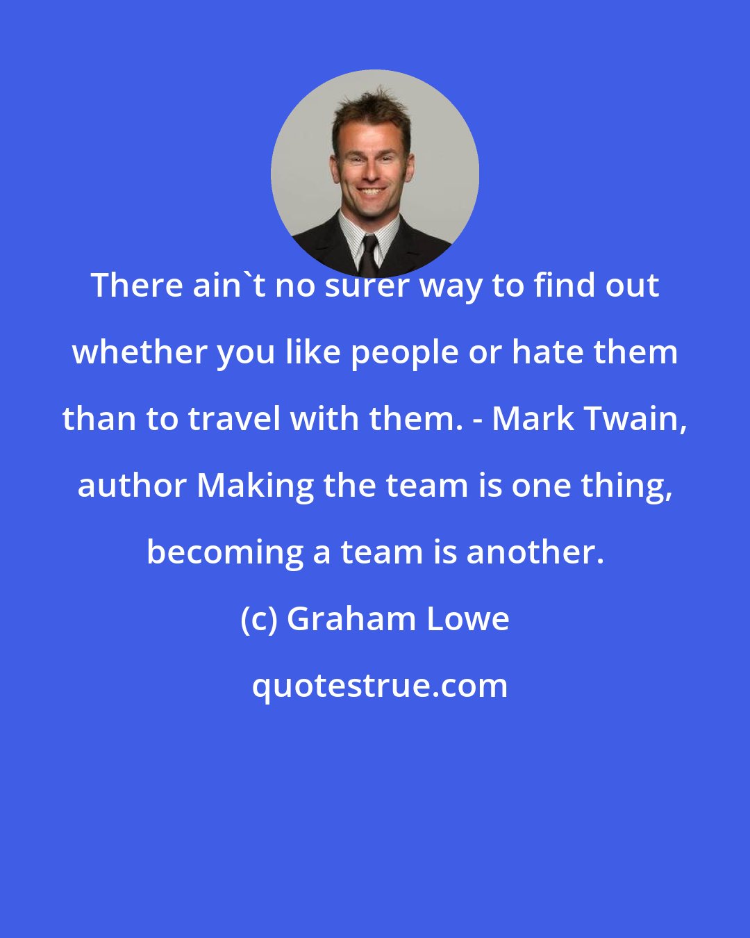 Graham Lowe: There ain't no surer way to find out whether you like people or hate them than to travel with them. - Mark Twain, author Making the team is one thing, becoming a team is another.