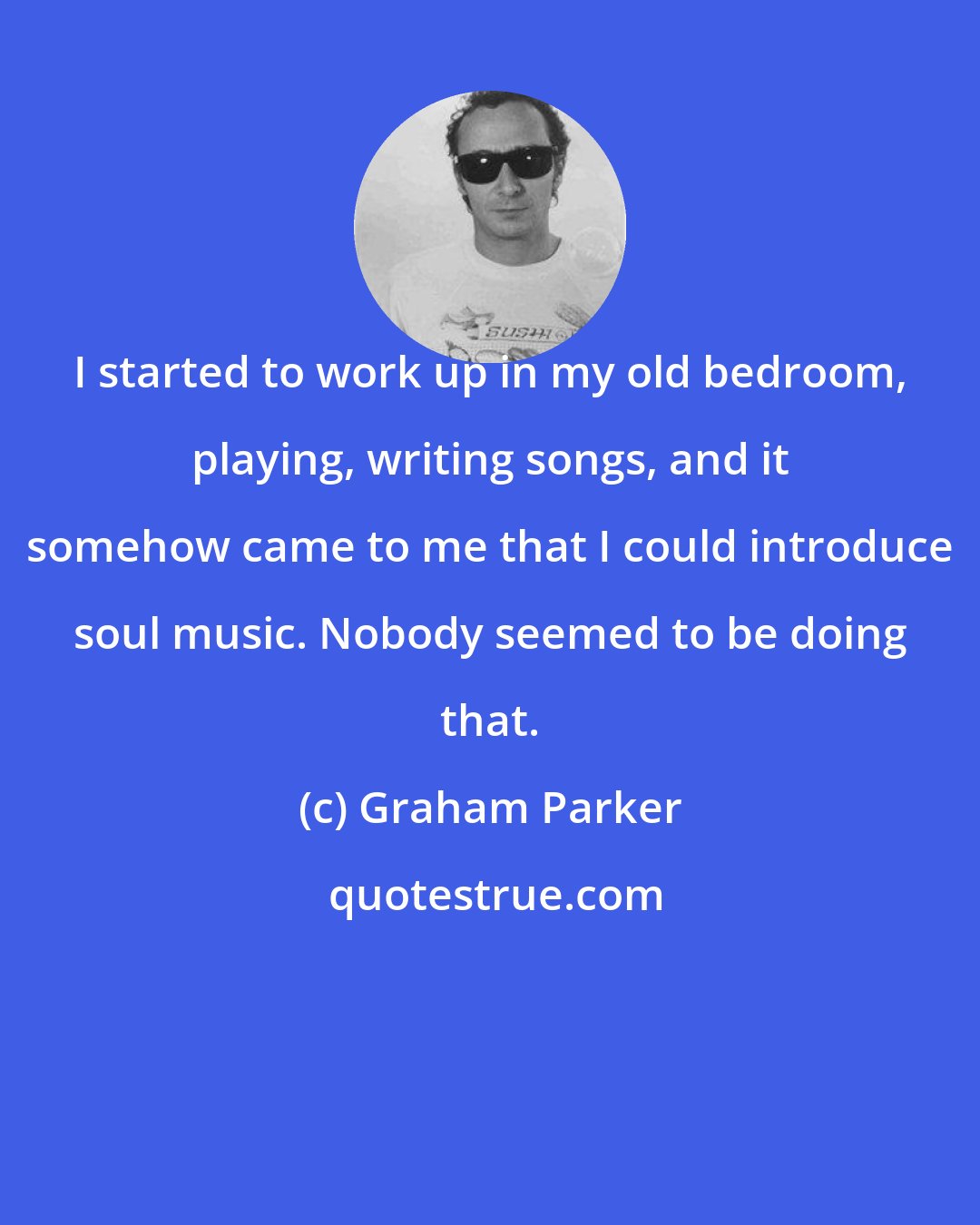 Graham Parker: I started to work up in my old bedroom, playing, writing songs, and it somehow came to me that I could introduce soul music. Nobody seemed to be doing that.