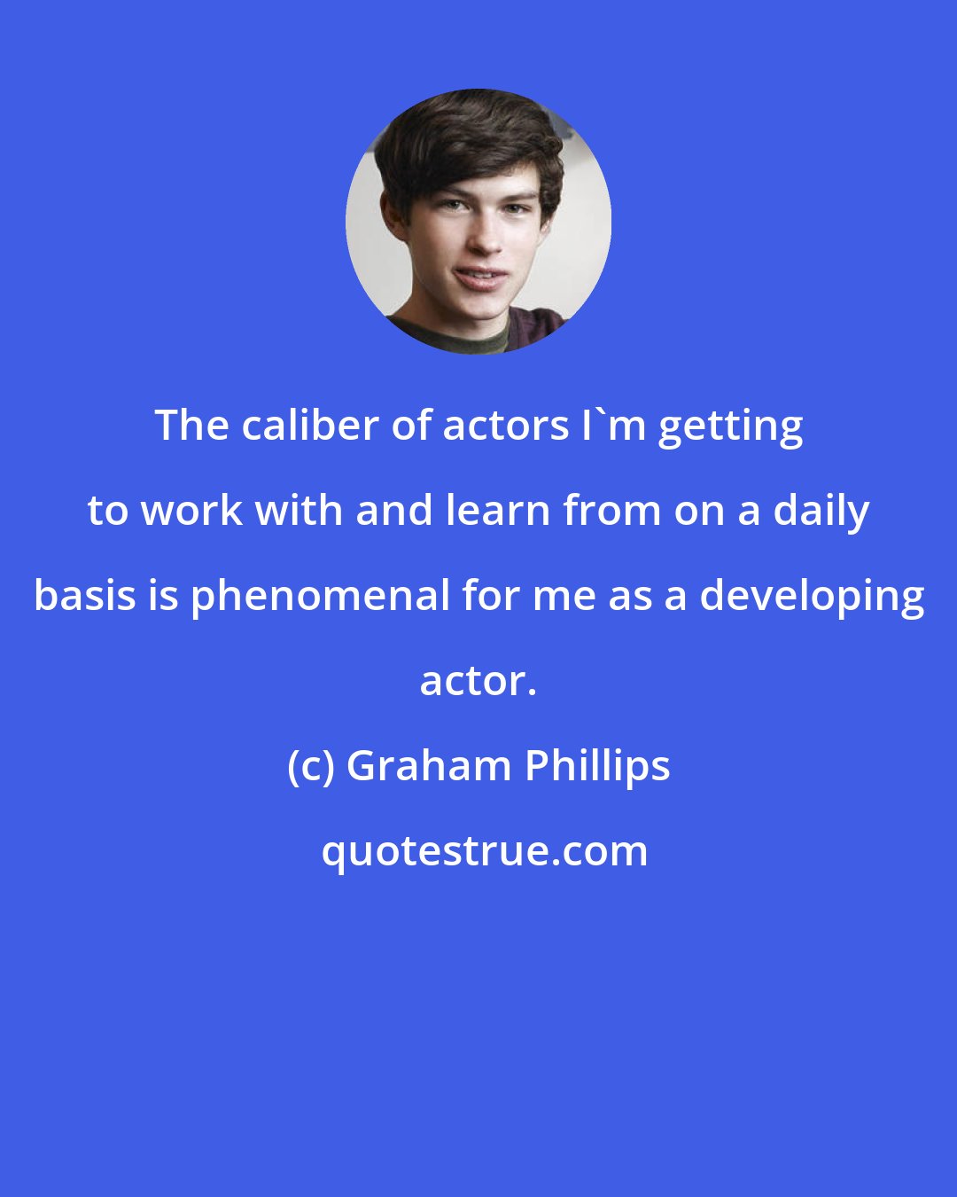 Graham Phillips: The caliber of actors I'm getting to work with and learn from on a daily basis is phenomenal for me as a developing actor.