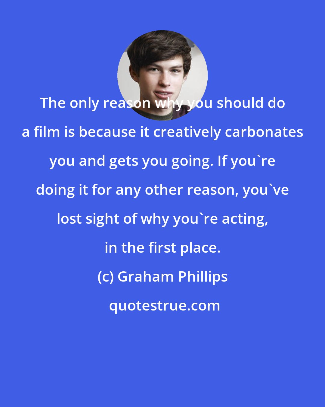 Graham Phillips: The only reason why you should do a film is because it creatively carbonates you and gets you going. If you're doing it for any other reason, you've lost sight of why you're acting, in the first place.
