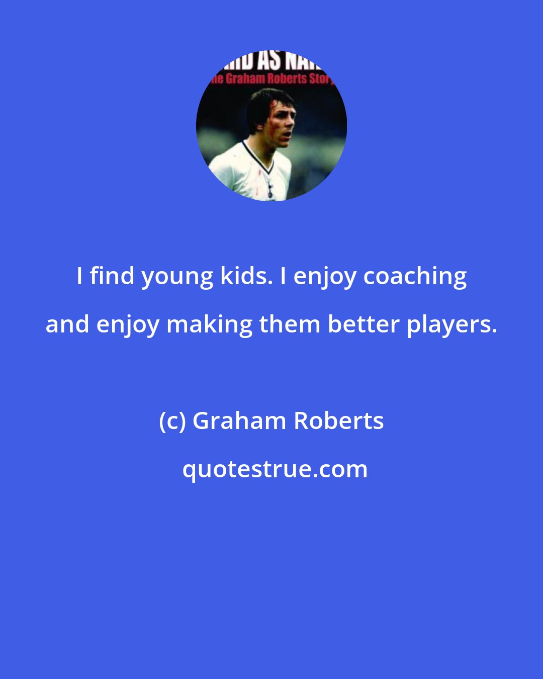 Graham Roberts: I find young kids. I enjoy coaching and enjoy making them better players.